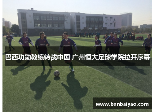 巴西功勋教练转战中国 广州恒大足球学院拉开序幕