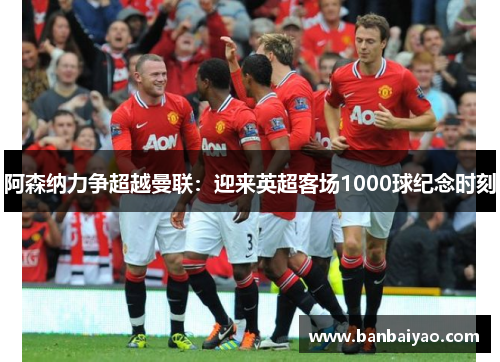 阿森纳力争超越曼联：迎来英超客场1000球纪念时刻